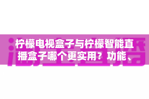 柠檬电视盒子与柠檬智能直播盒子哪个更实用？功能、内容与性价比全面对比，帮你找到最合适的客厅影音方案
