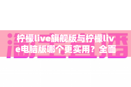 柠檬live旗舰版与柠檬live电脑版哪个更实用？全面对比助你选出最佳版本