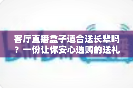客厅直播盒子适合送长辈吗？一份让你安心选购的送礼指南