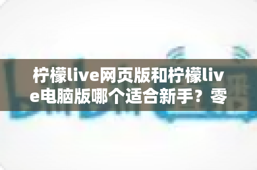 柠檬live网页版和柠檬live电脑版哪个适合新手?零基础用户最佳入门选择全解析与实用避坑指南 柠檬live网页版和柠檬live电脑版哪个适合新手?零基础用户最佳入门选择全解析与实用避坑指南