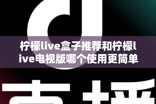柠檬live盒子推荐和柠檬live电视版哪个使用更简单？深度对比帮你选对版本