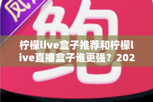 柠檬live盒子推荐和柠檬live直播盒子谁更强?2025年最新深度评测与选购避坑指南 柠檬live盒子推荐和柠檬live直播盒子谁更强?2025年最新深度评测与选购避坑指南