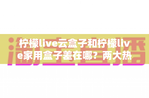柠檬live云盒子和柠檬live家用盒子差在哪？两大热门盒子深度对比与选购全攻略