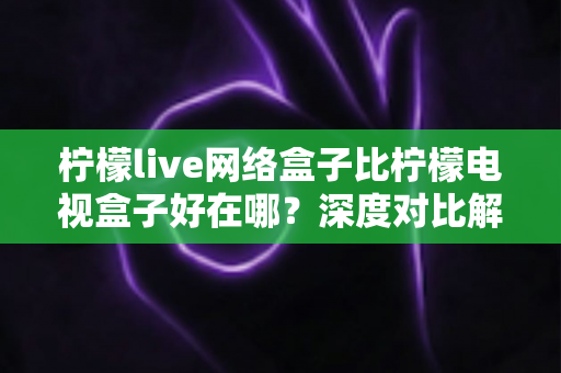 柠檬live网络盒子比柠檬电视盒子好在哪?深度对比解析,帮你选对家庭影音中枢 柠檬live网络盒子比柠檬电视盒子好在哪?深度对比解析,帮你选对家庭影音中枢