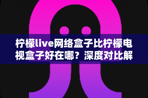 柠檬live网络盒子比柠檬电视盒子好在哪?深度对比解析,帮你选对家庭影音中枢 柠檬live网络盒子比柠檬电视盒子好在哪?深度对比解析,帮你选对家庭影音中枢
