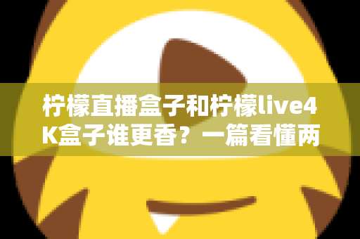 柠檬直播盒子和柠檬live4K盒子谁更香？一篇看懂两大热门电视盒子的深度对比与选购指南