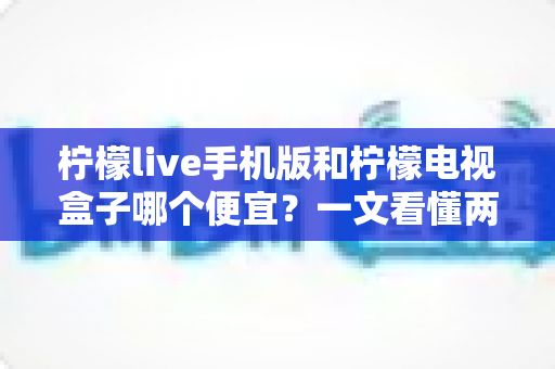 柠檬live手机版和柠檬电视盒子哪个便宜？一文看懂两者价格差异与高性价比选购攻略