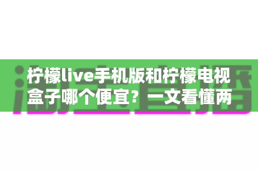 柠檬live手机版和柠檬电视盒子哪个便宜？一文看懂两者价格差异与高性价比选购攻略