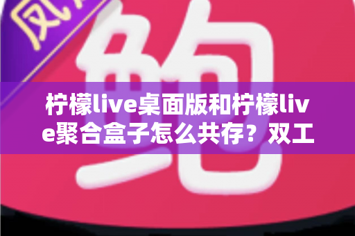柠檬live桌面版和柠檬live聚合盒子怎么共存？双工具兼容运行全攻略与避坑指南