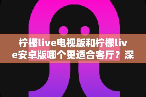 柠檬live电视版和柠檬live安卓版哪个更适合客厅?深度对比分析帮你找到最佳观影选择 柠檬live电视版和柠檬live安卓版哪个更适合客厅?深度对比分析帮你找到最佳观影选择