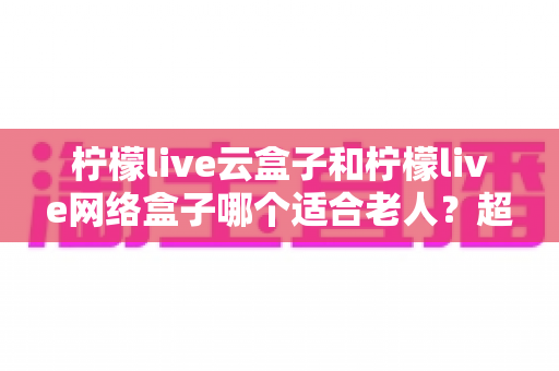 柠檬live云盒子和柠檬live网络盒子哪个适合老人？超详细选购指南与使用体验全解析