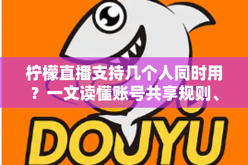柠檬直播支持几个人同时用？一文读懂账号共享规则、设备限制与多人观看全攻略