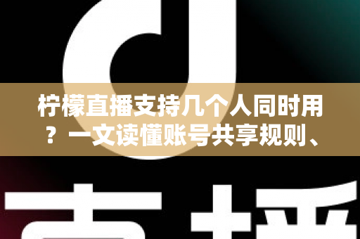 柠檬直播支持几个人同时用？一文读懂账号共享规则、设备限制与多人观看全攻略