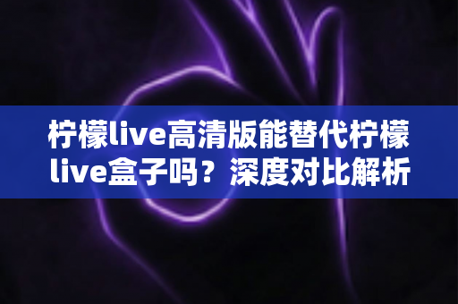 柠檬live高清版能替代柠檬live盒子吗？深度对比解析与选购指南全攻略