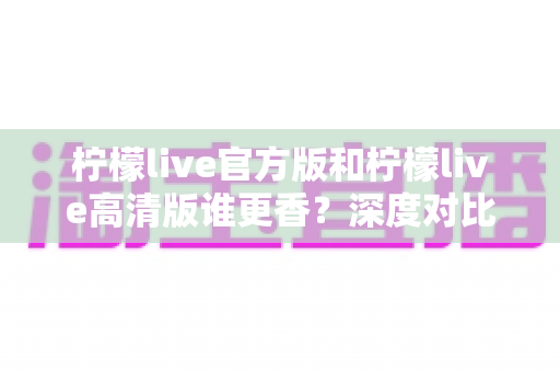 柠檬live官方版和柠檬live高清版谁更香？深度对比评测帮你选出最适合的版本
