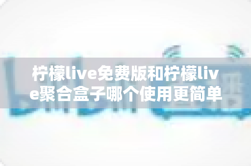 柠檬live免费版和柠檬live聚合盒子哪个使用更简单？新手友好度一站式深度对比指南