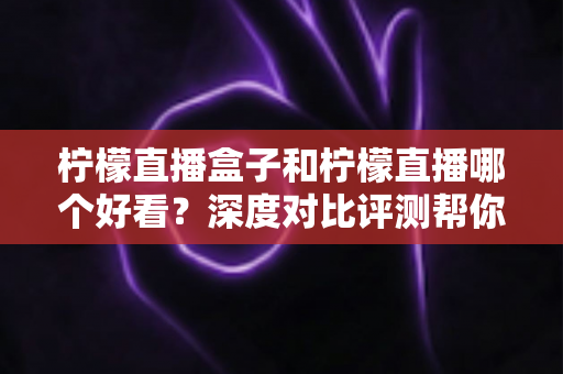 柠檬直播盒子和柠檬直播哪个好看?深度对比评测帮你选对追播神器 柠檬直播盒子和柠檬直播哪个好看?深度对比评测帮你选对追播神器