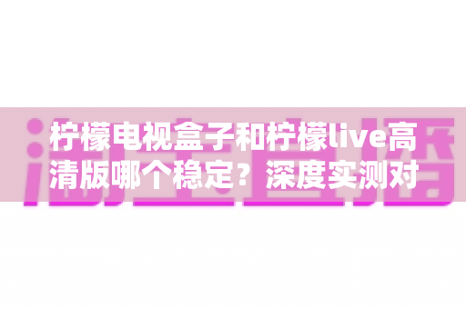 柠檬电视盒子和柠檬live高清版哪个稳定？深度实测对比助你选出更省心的大屏观影方案