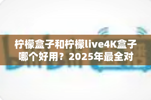 柠檬盒子和柠檬live4K盒子哪个好用？2025年最全对比评测与选购指南