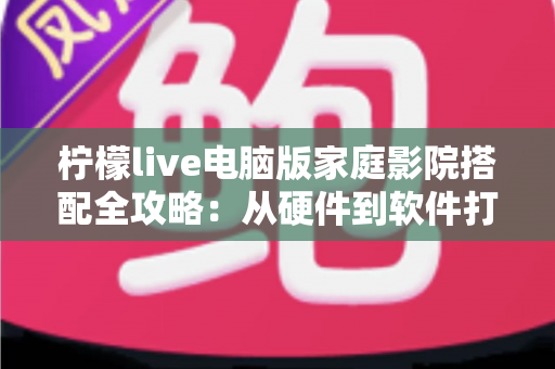柠檬live电脑版家庭影院搭配全攻略：从硬件到软件打造沉浸式私人影音空间