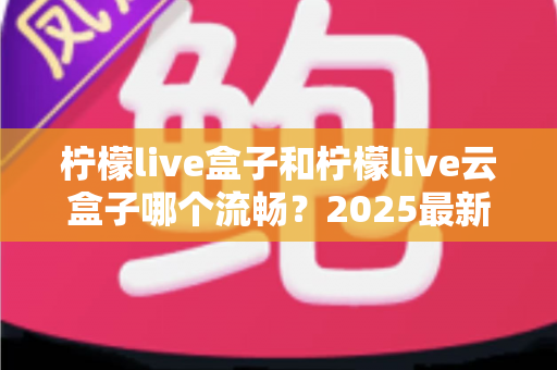 柠檬live盒子和柠檬live云盒子哪个流畅?2025最新深度对比评测与选购避坑指南 柠檬live盒子和柠檬live云盒子哪个流畅?2025最新深度对比评测与选购避坑指南
