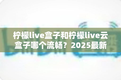 柠檬live盒子和柠檬live云盒子哪个流畅?2025最新深度对比评测与选购避坑指南 柠檬live盒子和柠檬live云盒子哪个流畅?2025最新深度对比评测与选购避坑指南