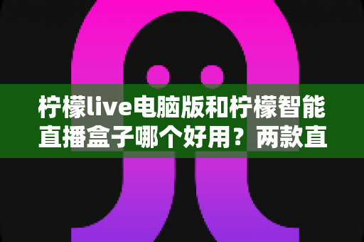 柠檬live电脑版和柠檬智能直播盒子哪个好用？两款直播工具全面对比评测与选购指南