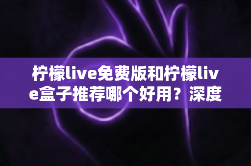 柠檬live免费版和柠檬live盒子推荐哪个好用？深度对比测评与选购全指南