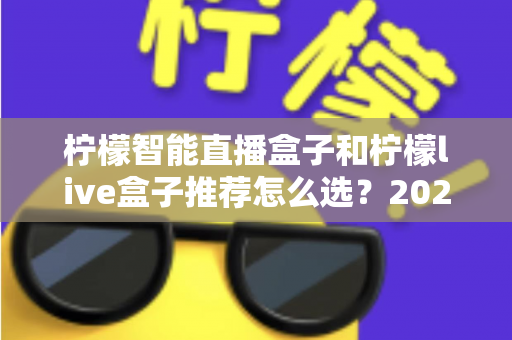 柠檬智能直播盒子和柠檬live盒子推荐怎么选?2025年最新选购攻略与深度对比指南 柠檬智能直播盒子和柠檬live盒子推荐怎么选?2025年最新选购攻略与深度对比指南