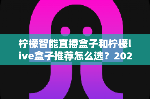 柠檬智能直播盒子和柠檬live盒子推荐怎么选？2025年最新选购攻略与深度对比指南