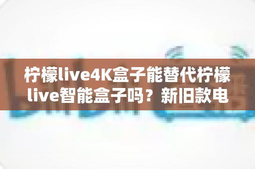 柠檬live4K盒子能替代柠檬live智能盒子吗？新旧款电视盒子全面对比与换购指南