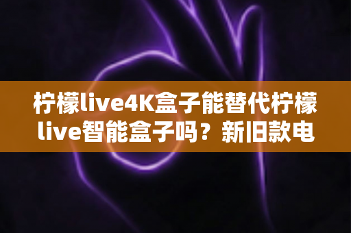柠檬live4K盒子能替代柠檬live智能盒子吗？新旧款电视盒子全面对比与换购指南