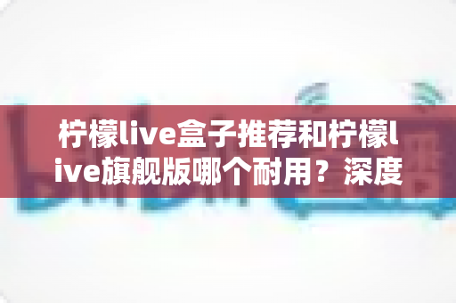 柠檬live盒子推荐和柠檬live旗舰版哪个耐用？深度对比解析帮你选对不踩坑