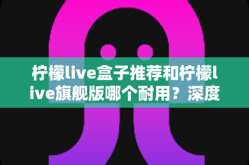 柠檬live盒子推荐和柠檬live旗舰版哪个耐用？深度对比解析帮你选对不踩坑