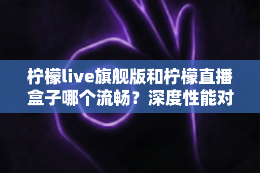 柠檬live旗舰版和柠檬直播盒子哪个流畅?深度性能对比与流畅度优化全攻略 柠檬live旗舰版和柠檬直播盒子哪个流畅?深度性能对比与流畅度优化全攻略
