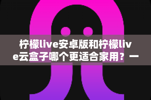 柠檬live安卓版和柠檬live云盒子哪个更适合家用?一文看懂家用大屏观影最优解 柠檬live安卓版和柠檬live云盒子哪个更适合家用?一文看懂家用大屏观影最优解