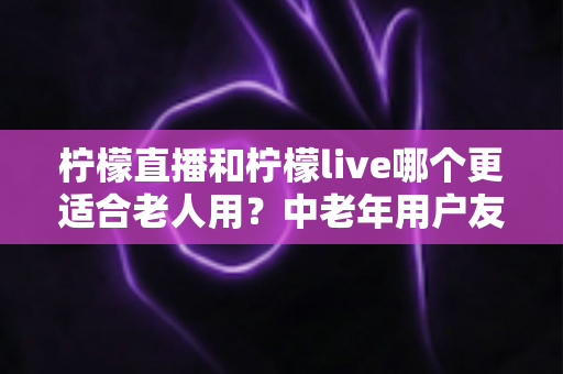 柠檬直播和柠檬live哪个更适合老人用？中老年用户友好度全面对比与实用选择指南