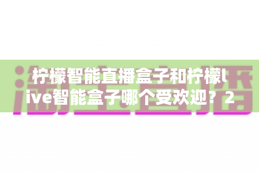 柠檬智能直播盒子和柠檬live智能盒子哪个受欢迎？2025年深度对比测评与选购全指南