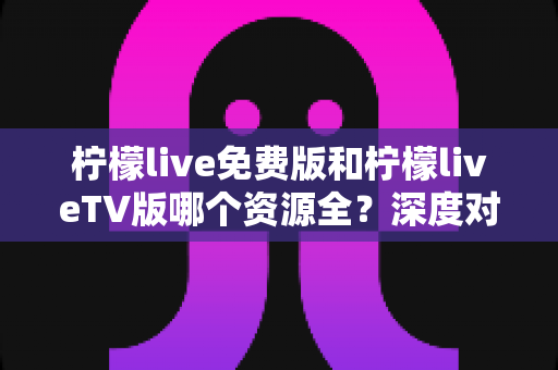 柠檬live免费版和柠檬liveTV版哪个资源全？深度对比解析，帮你选出资源更丰富、体验更佳的观看方案