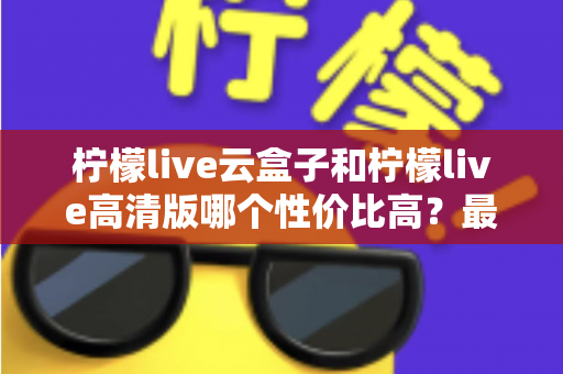 柠檬live云盒子和柠檬live高清版哪个性价比高？最全对比选购指南帮你避坑