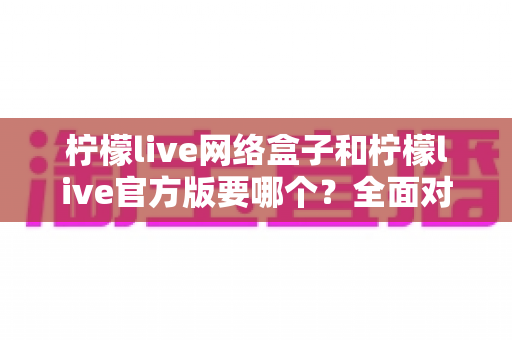 柠檬live网络盒子和柠檬live官方版要哪个？全面对比解析帮你做出明智选择