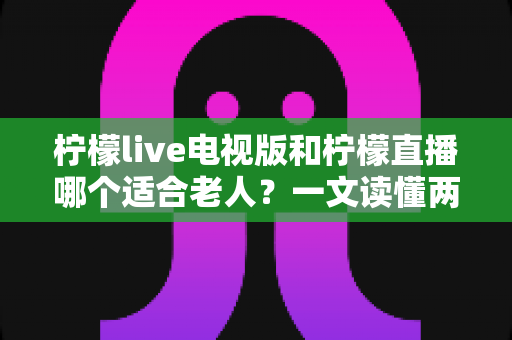 柠檬live电视版和柠檬直播哪个适合老人？一文读懂两大平台的选择攻略与实用指南