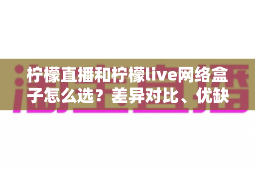 柠檬直播和柠檬live网络盒子怎么选？差异对比、优缺点分析与实用选购指南