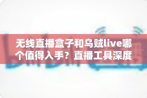 无线直播盒子和乌贼live哪个值得入手?直播工具深度对比评测与避坑选购指南 无线直播盒子和乌贼live哪个值得入手?直播工具深度对比评测与避坑选购指南