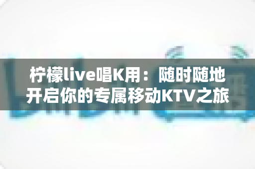 柠檬live唱K用：随时随地开启你的专属移动KTV之旅