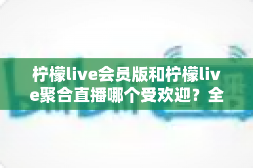柠檬live会员版和柠檬live聚合直播哪个受欢迎?全面对比分析与选购指南 柠檬live会员版和柠檬live聚合直播哪个受欢迎?全面对比分析与选购指南