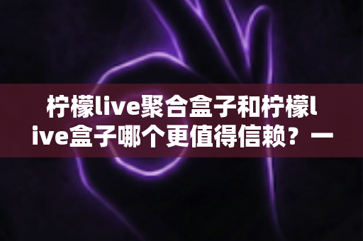 柠檬live聚合盒子和柠檬live盒子哪个更值得信赖？一文读懂两者差异与选择策略
