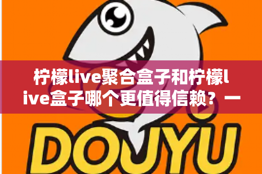 柠檬live聚合盒子和柠檬live盒子哪个更值得信赖？一文读懂两者差异与选择策略