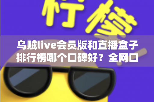 乌贼live会员版和直播盒子排行榜哪个口碑好？全网口碑维度解析与实用避坑指南