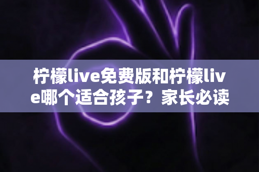 柠檬live免费版和柠檬live哪个适合孩子?家长必读的版本对比与安全选择全指南 柠檬live免费版和柠檬live哪个适合孩子?家长必读的版本对比与安全选择全指南